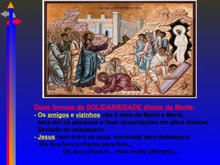 Duas formas de SOLIDARIEDADE diante da Morte:
- Os amigos e vizinhos vão à casa de Marta e Maria,
para dar os pêsames e fazer lamentações em altos brados:
Símbolo do desespero.
- Jesus nem entra na casa, dominada pelo desespero.
Ele fica fora e chama para fora...
Os dois choram... mas muito diferente...
 