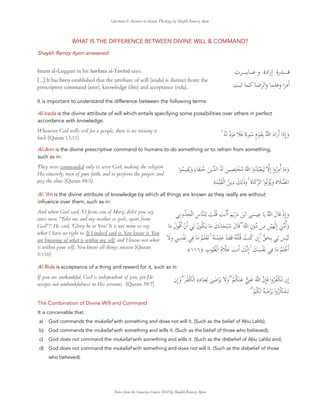 Questions & Answers in Islamic Theology by Shaykh Ramzy Ajem
WHAT IS THE DIFFERENCE BETWEEN DIVINE WILL & COMMAND?
Shaykh Ramzy Ajem answered:
Imam al-Laqqani in his Jawhara al-Tawhid says:
[...] It has been established that the attribute of will (irada) is distinct from: the
prescriptive command (amr), knowledge (ilm) and acceptance (rida).
It is important to understand the difference between the following terms:
‫رة‬ ‫ـ‬‫ـ‬‫ـ‬‫ـ‬‫ـ‬‫ـ‬‫ـ‬‫ـ‬
‫رادة‬ٕ‫ا‬
‫و‬
‫ت‬ ‫ـ‬‫ـ‬‫ـ‬‫ـ‬‫ـ‬‫ـ‬‫ـ‬‫ـ‬ ‫ـ‬‫ـ‬‫ـ‬‫ـ‬‫ـ‬
‫ا‬ ٔ‫ا‬
‫و‬
‫وا‬
Al-Irada is the divine attribute of will which entails specifying some possibilities over others in perfect
accordance with knowledge.
Whenever God wills evil for a people, there is no turning it
back (Quran 13:11)
ۚ ُ َ ‫د‬َ َ َ َ ‫ا‬ً‫ء‬ ُ ٍ‫م‬ْ َ ِ ُ َ‫اد‬َ‫ر‬‫ا‬ ‫َا‬‫ذ‬ِٕ‫ا‬ َ‫و‬
Al-Amr is the divine prescriptive command to humans to do something or to refrain from something,
such as in:
They were commanded only to serve God, making the religion
His sincerely, men of pure faith, and to perform the prayer, and
pay the alms (Quran 98:5)
‫ا‬ ُ ِ ُ َ‫و‬ َ‫ء‬ َ َ ُ َ ‫ا‬ ُ َ َ ِ ِ ْ ُ َ ‫وا‬ُ ُ ْ َ
ِ ِٕ‫ا‬ ‫وا‬ُ
ِ ‫ا‬ َ َ‫و‬
ِ َ َ ْ ‫ا‬ ُ
ِ‫د‬ َ ِ َٰ‫ذ‬َ‫و‬ ۚ َ‫ة‬ َ ‫ا‬ ‫ا‬ ُ ْ ُ َ‫و‬ َ‫ة‬ َ ‫ا‬
Al-`Ilm is the divine attribute of knowledge by which all things are known as they really are without
inﬂuence over them, such as in:
And when God said, 'O Jesus son of Mary, didst you say
unto men, "Take me and my mother as gods, apart from
God"?' He said, 'Glory be to You! It is not mine to say
what I have no right to. If I indeed said it, You know it. You
are knowing of what is within my self, and I know not what
is within your self; You know all things unseen (Quran
5:116)
ِ ‫و‬ُ ِ ‫ا‬ ِ‫س‬ ِ َ ْ ُ َ ‫ا‬‫ا‬ َ َ ْ َ َ ْ ‫ا‬ َ
ِ َ ُ َ‫ل‬ َ ْ‫ِذ‬ٕ‫ا‬ َ‫و‬
َ َ‫ل‬ ُ ‫ا‬ ْ‫ن‬‫ا‬ ِ ُ‫ن‬ ُ َ َ َ َ َ ْ ُ َ‫ل‬ َ ۖ ِ ِ‫ون‬ُ‫د‬ ِ ِ ْ َ
َٰ ِٕ‫ا‬ َ ‫ا‬َ‫و‬
َ َ‫و‬ ِ ْ َ ِ
َ ُ َ ْ َ ۚ ُ َ ْ ِ َ ْ َ َ ُ ُ ْ ُ ُ ُ ‫ِن‬ٕ‫ا‬ ۚ َ ِ ِ
َ ْ َ
ُ َ ْ ‫ا‬
َ
ِ
َ ِ ْ َ
ۚ
َ ِٕ‫ا‬
َ ‫ا‬
ُ‫م‬ َ
ِ
‫ب‬ ُ ُ ْ ‫ا‬
﴿
١١٦
﴾
Al-Rida is acceptance of a thing and reward for it, such as in
If you are unthankful, God is independent of you, yet He
accepts not unthankfulness in His servants. (Quran 39:7)
‫ِن‬ٕ‫ا‬ َ‫و‬ ۖ َ ْ ُ ْ ‫ا‬ ِ‫ه‬ِ‫د‬ َ
ِ ِ
ٰ َ ْ َ َ َ‫و‬ ۖ ْ ُ َ ِ َ َ ‫ِن‬ٕ َ ‫وا‬ُ ُ ْ َ ‫ِن‬ٕ‫ا‬
ۗ ْ ُ َ ُ َ ْ َ ‫وا‬ُ ُ ْ َ
The Combination of Divine Will and Command
It is conceivable that:
a) God commands the mukallaf with something and does not will it. (Such as the belief of Abu Lahb);
b) God commands the mukallaf with something and wills it. (Such as the belief of those who believed);
c) God does not command the mukallaf with something and wills it. (Such as the disbelief of Abu Lahb) and;
d) God does not command the mukallaf with something and does not will it. (Such as the disbelief of those
who believed).
Notes from the Sanusiya Course 2022 by Shaykh Ramzy Ajem
 