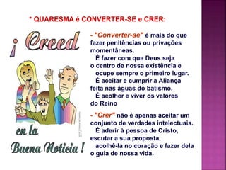 - "Converter-se" é mais do que
fazer penitências ou privações
momentâneas.
É fazer com que Deus seja
o centro de nossa existência e
ocupe sempre o primeiro lugar.
É aceitar e cumprir a Aliança
feita nas águas do batismo.
É acolher e viver os valores
do Reino
- "Crer" não é apenas aceitar um
conjunto de verdades intelectuais.
É aderir à pessoa de Cristo,
escutar a sua proposta,
acolhê-la no coração e fazer dela
o guia de nossa vida.
* QUARESMA é CONVERTER-SE e CRER:
 