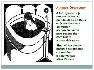 A nossa Quaresma:
A Liturgia de hoje
nos conscientiza
da fidelidade de Deus
e da necessidade
de morrer
ao homem velho
para ressuscitar
com Cristo
a uma vida nova.
Sinal eficaz desse
passo é o Batismo;
o caminho
é a conversão
até a Páscoa.
 
