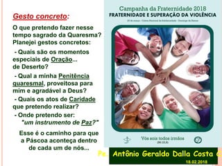 Gesto concreto:
O que pretendo fazer nesse
tempo sagrado da Quaresma?
Planejei gestos concretos:
- Quais são os momentos
especiais de Oração...
de Deserto?
- Qual a minha Penitência
quaresmal, proveitosa para
mim e agradável a Deus?
- Quais os atos de Caridade
que pretendo realizar?
- Onde pretendo ser:
"um instrumento de Paz?"
Esse é o caminho para que
a Páscoa aconteça dentro
de cada um de nós...
Pe. Antônio Geraldo Dalla Costa CS
18.02.2018
 