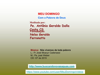 Meditada por:
Pe. Antônio Geraldo Dalla
Costa CS
MEU DOMINGO
Com a Palavra de Deus
http://www.buscandonovasaguas.com
Formatação:
Nelso Geraldo
Ferronatto
Música: Nós vivemos de toda palavra
L.: Fr José Moacyr Cadenassi
M.: Pe. josé Weber
CD: CF de 2015
https://www.youtube.com/user/MeuDomingo/videos
 