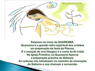 Estamos no início da QUARESMA.
Quaresma é o grande retiro espiritual dos cristãos
em preparação da festa da Páscoa.
É o coração do ano litúrgico e o cume da fé cristã.
Na Igreja Primitiva, na Quaresma fazia-se
a preparação próxima do Batismo.
As Leituras nos introduzem no caminho da renovação
do Batismo e nos chamam à conversão.
 