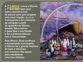 A 1a Leitura evoca o Dilúvio,
o 1° BATISMO pelo qual
todo o Universo teve
de passar para que surgisse
uma nova criação. (Gn 9,8-15)
Começamos a ler a Historia
da salvação a partir
do episódio do Dilúvio,
quando Deus salvou
o justo Noé e sua família
e fez a primeira Aliança
com a humanidade.
Pelo dilúvio, Deus purificou
a humanidade corrompida.
O Dilúvio foi o grande batismo
de todo o Universo,
que renasceu das águas
para estabelecer
uma nova Aliança.
 
