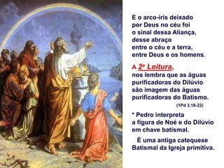 E o arco-íris deixado
por Deus no céu foi
o sinal dessa Aliança,
desse abraço
entre o céu e a terra,
entre Deus e os homens.
A 2a Leitura,
nos lembra que as águas
purificadoras do Dilúvio
são imagem das águas
purificadoras do Batismo.
(1Pd 3,18-22)
* Pedro interpreta
a figura de Noé e do Dilúvio
em chave batismal.
É uma antiga catequese
Batismal da Igreja primitiva.
 