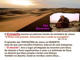 O Evangelho resume as palavras iniciais do ministério de Jesus:
"O Reino está próximo. Convertei-vos e crede no evangelho".
(Mc 1,12-15)
O episódio das TENTAÇÕES de Jesus no DESERTO,
mais do que uma narrativa histórica, trata-se de uma Catequese.
- "O deserto", fora o lugar privilegiado do encontro com Deus.
No deserto o Povo experimentou o amor e a solicitude de Deus,
no deserto que Deus propôs a Israel uma Aliança.
Também no deserto, Israel se revoltou contra Deus...
 