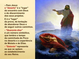 - Para Jesus
o "deserto" é o "lugar"
do encontro com Deus
e do discernimento
dos seus projetos.
E é o "lugar"
da prova, da tentação
de abandonar Deus e
de seguir outros caminhos.
- "Quarenta dias"
é um número simbólico,
que lembra o tempo
da caminhada do Povo
no deserto e a experiência
de Moisés e de Elias.
- "Satanás" representa
os que se opõem
ao estabelecimento
do seu Reino.
 