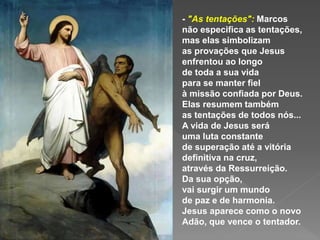 - "As tentações": Marcos
não especifica as tentações,
mas elas simbolizam
as provações que Jesus
enfrentou ao longo
de toda a sua vida
para se manter fiel
à missão confiada por Deus.
Elas resumem também
as tentações de todos nós...
A vida de Jesus será
uma luta constante
de superação até a vitória
definitiva na cruz,
através da Ressurreição.
Da sua opção,
vai surgir um mundo
de paz e de harmonia.
Jesus aparece como o novo
Adão, que vence o tentador.
 