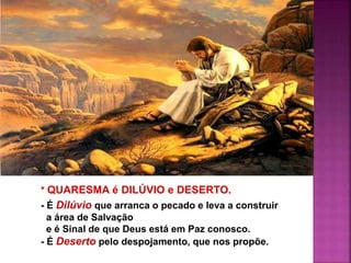 * QUARESMA é DILÚVIO e DESERTO.
- É Dilúvio que arranca o pecado e leva a construir
a área de Salvação
e é Sinal de que Deus está em Paz conosco.
- É Deserto pelo despojamento, que nos propõe.
 