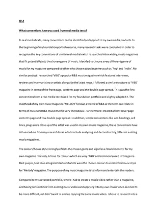 Q1A
What conventionshave you used from real media texts?
In real mediatexts,manyconventionscanbe identifiedandappliedtomyownmediaproducts.In
the beginningof myfoundationportfoliocourse,manyresearchtaskswere conductedinorderto
recognise the keyconventionsof similarreal mediatexts.Iresearchedintoexistingmusicmagazines
that fitpotentiallyintothe chosengenre of music.Idecidedtochoose averydifferentgenre of
musicfor mymagazine comparedtootherwho chosenpopulargenressuchas‘Pop’and ‘Indie’.My
similarproductIresearched‘VIBE’apopularR&B musicmagazine whichfeaturesinterviews,
reviewsandmanyarticlesonartistsalongside the latestnews.Ifollowedasimilarstructure to‘VIBE’
magazine intermsof the front page,contentspage andthe double page spread.Thiswasthe first
conventionsfromareal mediatextIusedfor myfoundationportfolioandslightlyadaptedit.The
mastheadof my ownmusicmagazine ‘MELDOY’ followsatheme of R&Bas the termcan relate in
termsof musicandR&B musicitself isvery‘melodious’.FurthermoreIcreateda frontcoverpage
contentspage and fewdouble page spread.Inaddition,simple conventionslike sub-headings,sell
lines,plugsandaclose up of the artistwasusedin myown musicmagazine,these conventionshave
influencedme frommyresearchtaskswhichinclude analysinganddeconstructingdifferentexisting
musicmagazines.
The colours/house style stronglyreflectsthe chosengenreandsignifiesa‘brandidentity’formy
ownmagazine ‘melody.Ichose forcolourswhichare very‘R&B’and commonlyusedinthisgenre.
Dark purple,teal blue alongside blackandwhite werethe chosencoloursto create thishouse style
for ‘Melody’magazine.The purpose of mymusicmagazine istoinformandentertainthe readers.
Comparedtomy advancedportfolio,where Ihadto create a musicvideoratherthan a magazine,
and takingconventionsfromexistingmusicvideosandapplyingittomy ownmusicvideoseemedto
be more difficult,asIdidn’twantto endup copyingthe same musicvideo. Ichose to researchintoa
 