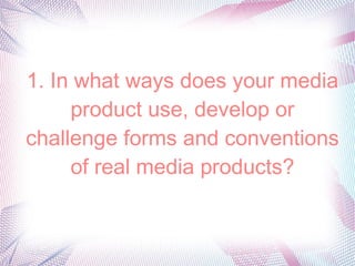 1. In what ways does your media
product use, develop or
challenge forms and conventions
of real media products?

 