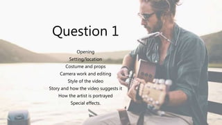 Question 1
Opening
Setting/location
Costume and props
Camera work and editing
Style of the video
Story and how the video suggests it
How the artist is portrayed
Special effects.
 