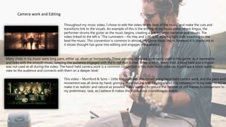 Camera work and Editing
Throughout my music video, I chose to edit the video to the beat of the music, and make the cuts and
transitions link to the visuals. An example of this is the ending of my music video where Angus, the
performer strums the guitar as the music begins, creating a link between narrative and visuals. The
video linked to the left is “The Lumineers – Ho Hey and 1:00-1:10 shows a light bulb smashing to the
beat the music. This convention is common in almost any genre music video, however it is important as
it shows thought has gone into editing and engages the audience.
Many shots in my music were long pans, either up, down or horizontally. These panning shots are commonly used in this genre, as it represents
and links with the smooth music, keeping the audience engaged with the b-roll that is shot. What is more, every shot is hand held and a tripod
was not used at all during the video. The hand-held camera work is a common convection is this style music video as it portrays a more realistic
view to the audience and connects with them on a deeper level.
This video – Mumford & Sons – Little lion man was also filmed using hand held camera work, and the pans and
movement was all done by hand, giving a more natural feel. I incorperated this convention in my video to try an
make it as realistic and natural as possible. I also wanted to reduce the number of still frames in comparison to
my preliminary task, as I believe It makes the video more interesting to watch.
 