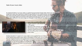 As explained before, my music video is a performance/narrative based video which was decided on by the style of the song. The
songs lyrics were very important in determining whether to do a performance, narrative or conceptual video and the fact the lyrics
tell a story, the best choice would be to go with narrative. I wanted to include the artist in the video (as he is an independent artist
and so his image needs to be shown) and I believe the best way to do this, was to make the video part performance as well. Jeremy
loops often performs in his own songs, so I thought it only fitting for my video to do the same.
Style of your music video
Again, the convention of the artist holding an acoustic guitar is present In the “The Lumineers –
Angela however it also shows this band conforming to the convention of performance/narrative
in this genre.
Because of the common convention to include narrative and performance in the same video and
that Jeremey Loops himself adopts this style, I decided I would conform to this convention and
produce a performance/narrative video that links together (My character removing his clothes at
the end, sitting down and being the same the person playing the guitar and performing) in my
music video.
Andrew Goodwin's 5 aspect of a music video can be applied here as it follows some of the conventions he discusses. The artist has
a very distinct and unique voice, which is focussed o in the music, so it is important I linked the music to the video. What Is more
the star image principal can be applied here as being an independent artist, e needs to create a persona for himself, that people
will like and hence buy his work. The video is promoted through illustration, as it illustrates the lyrics and connects them to visuals,
as appose to over the top effects or amplification. What is more, I conformed to common conventions like the use of camera work
(hand held), lighting and colour (sunny/summer) , setting and the pace of editing for the beat of the music is similar.
 