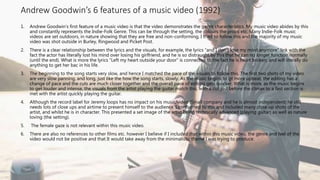 Andrew Goodwin’s 6 features of a music video (1992)
1. Andrew Goodwin’s first feature of a music video is that the video demonstrates the genre characteristics. My music video abides by this
and constantly represents the Indie-Folk Genre. This can be through the setting, the colours the props etc. Many Indie-Folk music
videos are set outdoors, in nature showing that they are free and non-conforming, I tried to follow this and the majority of my music
video was shot outside in Burley, Ringwood and Picket Post.
2. There is a clear relationship between the lyrics and the visuals, for example, the lyrics “and I don’t lose my mind anymore” link with the
fact the actor has literally lost his mind over losing his girlfriend, and he is so distraught by this that he can no longer function normally
(until the end). What is more the lyrics “Left my heart outside your door” is connected to the fact he is heart broken, and will literally do
anything to get her bac in his life.
3. The beginning to the song starts very slow, and hence I matched the pace of the visuals to follow this. The first two shots of my video
are very slow panning, and long, just like the how the song starts, slowly. As the music begins to gt more upbeat, the editing has a
change of pace and the cuts are much closer together and the overall pace of editing gets quicker. What is more, as the music begins
to get louder and intense, the visuals from the artist playing the guitar match this, with a cut just before the climax to a fast section is
met with the artist quickly playing the guitar.
4. Although the record label for Jeremy loops has no impact on his music/video (Small company and he is almost independent) he still
needs lots of close ups and airtime to present himself to the audience. I conformed to this and included many close up shots of the
artist, and whilst he is in character. This presented a set image of the artist being technically advanced (playing guitar) as well as nature
loving (the setting).
5. The female gaze is not relevant within this music video.
6. There are also no references to other films etc. however I believe if I included that within this music video, the genre and feel of the
video would not be positive and that It would take away from the minimalistic theme I was trying to produce.
 