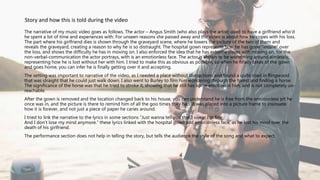 The narrative of my music video goes as follows. The actor – Angus Smith (who also plays the artist) used to have a girlfriend who'd
he spent a lot of time and experiences with. For unseen reasons she passed away and the video is about how he copes with his loss.
The part where his girlfriend dies is shown through the graveyard scene, where he lowers the picture of the two of them and
reveals the graveyard, creating a reason to why he is so distraught. The hospital gown represents how he has gone “insane” over
the loss, and shows the difficulty he has in moving on. I also enforced the idea that he has extreme issues with moving on, for the
non-verbal-communication the actor portrays, with is an emotionless face. The actor is shown to be wondering around aimlessly,
representing how he is lost without her with him. I tried to make this as obvious as possible, so when he finally takes of the gown
and goes home, you can infer he is finally getting over it and accepting.
The setting was important to narrative of the video, as I needed a place without distractions and found a quite road in Ringwood
that was straight that he could just walk down. I also went to Burley to film him wondering through the forest and finding a horse.
The significance of the horse was that he tried to stroke it, showing that he still has some emotion in him, and is not completely un-
reachable.
After the gown is removed and the location changed back to his house, you can understand he is free from the emotionless pit he
once was in, and the picture is there to remind him of all the goo times they had. It was placed into a picture frame to insinuate
how it is forever, and not just a piece of paper he caries around.
I tried to link the narrative to the lyrics in some sections “Just wanna tell you that I swear I'm fine
And I don't lose my mind anymore.” these lyrics linked with the hospital gown and emotionless face, as he lost his mind over the
death of his girlfriend.
The performance section does not help in telling the story, but tells the audience the style of the song and what to expect.
Story and how this is told during the video
 
