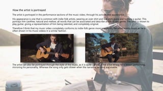 The artist is portrayed in the performance sections of the music video, through his actions and appearance.
His appearance is one that is common with indie-folk artists, wearing an over shirt and tee-shirt, jeans and holding a guitar. This
portrays him carefree, natural and mellow, all words that can be associated and describe artists of this genre. The artist is shown to
play guitar, giving a representation of him being talented, and completely original.
Therefore I think that my music video completely conforms to indie-folk genre more specifically the artist Jeremy loops as he is
often shown in his music videos in a similar fashion.
The artist can also be portrayed thorugh the style of the music, as it is quite upbeat in the areas where he is shown performing,
mirroring his personality. Whereas the song only gets slower when the narrative sections are visable.
How the artist is portrayed
 