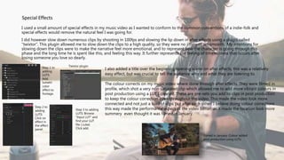 I used a small amount of special effects in my music video as I wanted to conform to the common conventions of a indie-folk and
special effects would remove the natural feel I was going for.
I did however slow down numerous clips by shooting in 100fps and slowing the lip down in after effects using a plugin called
“twixtor”. This plugin allowed me to slow down the clips to a high quality, so they were no jittery or un-smooth. My intentions for
slowing down the clips were to make the narrative feel more emotional, and to represent how the character is going through this
phase and the long time he is spent like this, and feeling this way. It further represents the feeling of timelessness that occurs after
losing someone you love so dearly.
Special Effects
I also added a title over the beginning opening scene on after effects, this was a relatively
easy effect, but was crucial to tell the audience who and what they are listening to.
The colour corrects on my music video where done through after effects. They were filmed in
profile, which shot a very non-saturated clip which allowed me to add more vibrant colours in
post production using a LUT I created. These are pre-sets you add to clips in post production
to keep the colour correction even throughout the video. This made the video look more
connected and not just a load of clips put after each other. I believe doing colour corrections
this way made the performance aspect of the video better, as it made the location look more
summery even thought it was filmed in January.
Filmed in January. Colour added
post production using LUTs
Twixtor pluginStep 1 to
adding
LUTS:
Add
lumetri
color
effect to
footage.
Step 2 to
adding
LUTS:
Click on
effect in
the effect
panel.
Step 3 to adding
LUTS: Browse
“Input LUT” and
find your LUT
file (.cube)
Click add.
 