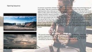 A common convention of Indie-folk/rock genre is an establishing shot at the beginning of
most videos. They are conventionally set outside and in rural places. My music video’s
opening scene was a slow pan up from the ground to a sun flare over the top of the house
(which is later used in the ending scenes). Mumford and Sons used a small pan that shows
a desert (another naturist cinematic). From this, it can be said my music video adopted and
used the common conventions for an opening scene based on the cinematography. The
next shot was another pan of a hedge, with a sun flare through the top, which expands on
the natural feel of the music video. From the very beginning the audience can understand
what type of music they will be listening to, (relaxed, emotional and natural).
What is more, the title of the music video and the name of the artist is displayed in the
centre of both opening scenes. This is common for a few genres, however as most indie-
folk artists are independent, it is important for their name to be displayed to become well
known.
This second screen grab was from a song called Agape , by Bears Den. Bears Den are
another independent folk-rock band whom produce similar songs to Jeremey loops.
The opening scene to their music video is a slow pan of the sea, using the same
conventions as Mumford and sons and many other indie-folk bands.
Opening Sequence
 