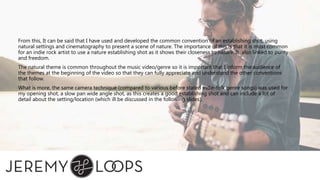 From this, It can be said that I have used and developed the common convention of an establishing shot, using
natural settings and cinematography to present a scene of nature. The importance of this is that it is most common
for an indie rock artist to use a nature establishing shot as it shows their closeness to nature. It also linked to purity
and freedom.
The natural theme is common throughout the music video/genre so it is important that I inform the audience of
the themes at the beginning of the video so that they can fully appreciate and understand the other conventions
that follow.
What is more, the same camera technique (compared to various before stated indie-folk genre songs) was used for
my opening shot, a slow pan wide angle shot, as this creates a good establishing shot and can include a lot of
detail about the setting/location (which ill be discussed in the following slides).
 