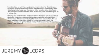 From this it can be said I have used common conventions for the setting and
location of my music video, with most of the performance based aspect of the
video being in the forest, and then scenes of the narrative at the New Forest.
This convention connects with the props, an acoustic guitar as that too gives off
a natural vibe.
Not only did I conform to the media convention of an Indie-Folk music video, I
developed the setting convention by using a graveyard to reflect and gives a
diverse range of locations drastically different in mood and emotions. The use
of the graveyard scene was in parallel to the narrative aspect where the
audience finds out his girlfriend died, making the links easier to understand and
making it feel more real.
 