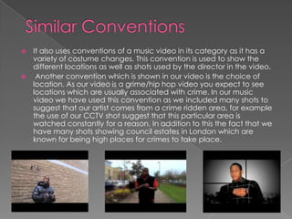 Similar ConventionsIt also uses conventions of a music video in its category as it has a variety of costume changes. This convention is used to show the different locations as well as shots used by the director in the video. Another convention which is shown in our video is the choice of location. As our video is a grime/hip hop video you expect to see locations which are usually associated with crime. In our music video we have used this convention as we included many shots to suggest that our artist comes from a crime ridden area, for example the use of our CCTV shot suggest that this particular area is watched constantly for a reason. In addition to this the fact that we have many shots showing council estates in London which are known for being high places for crimes to take place. 