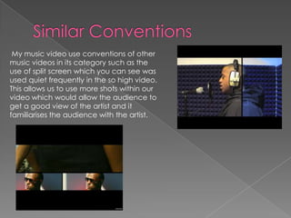 Similar ConventionsMy music video use conventions of other music videos in its category such as the use of split screen which you can see was used quiet frequently in the so high video. This allows us to use more shots within our video which would allow the audience to get a good view of the artist and it familiarises the audience with the artist.