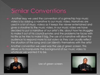 Similar Conventions Another way we used the convention of a grime/hip hop music video is by adding a narrative to our music video. Narratives are used in a lot of music videos as it keeps the viewer entertained and gives a storyline to the music video. In our music video we have decided to put a narrative of our artist’s life, about how he struggles to make it out of his council estates and the problems he faces with his life as he tries to make it big. The use of a narrative will allow the audience to respond more to our video as they can usually reflect the situation of the song and can identify themselves with the artistAnother convention we used was the use of green screen. This allows us to manipulate the background of our music video to whatever we wanted it to be.Use of green screen