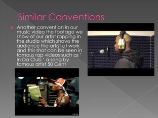Similar ConventionsAnother convention in our music video the footage we show of our artist rapping in the studio which shows the audience the artist at work and this shot can be seen in famous rap videos such as ‘ In Da Club ‘ a song by famous artist 50 Cent 