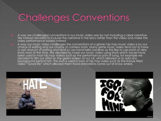Challenges Conventions A way we challenged conventions in our music video was by not including a clear narrative. We instead decided to include the narrative in the lyrics rather than the video and make the video performance based insteadA way our music video challenges the conventions of a grime/ hip hop music video is by our choice of editing and our choice of camera shots. Many grime music video tend not to have a vast amount of editing and tend to use hand held cameras as the like to use point of view shots most of the time. We decided to make our music video using shots which would have been used in most hip hop videos such as the performance part of song, for example we decided to film our artist on the green screen at our clc which allowed us to add any background behind him. This shot is used in a lot of hip hop video such as the Kanye West video “Good life” which allowed them have animations come out of know where.