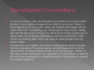 Developed ConventionsA way our music video developed conventions of a real media product is by adding images of our artist in our music video. In the beginning off our music video we added still images off our artist which isn’t something you would see in most music videos. We did this because it shows the artists face to the audiences to allow them to familiarise themselves with the character it also shows our editing skills which we used to add images into our music video.Through the use of genre. We have a hybrid genre which includes hip hop and grime. The grime genre normally appeals to a niche genre which is predominately made up of young males.  Where as hip hop is more mainstream as it appeals to a mainstream audience but we have managed to incorporate both of the genres to appeal to a larger audience.