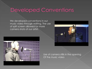Developed Conventions      We developed conventions in our music video through editing. The use of split screen allowed for more camera shots of our artist.Use of camera stills in the opening Of the music video
