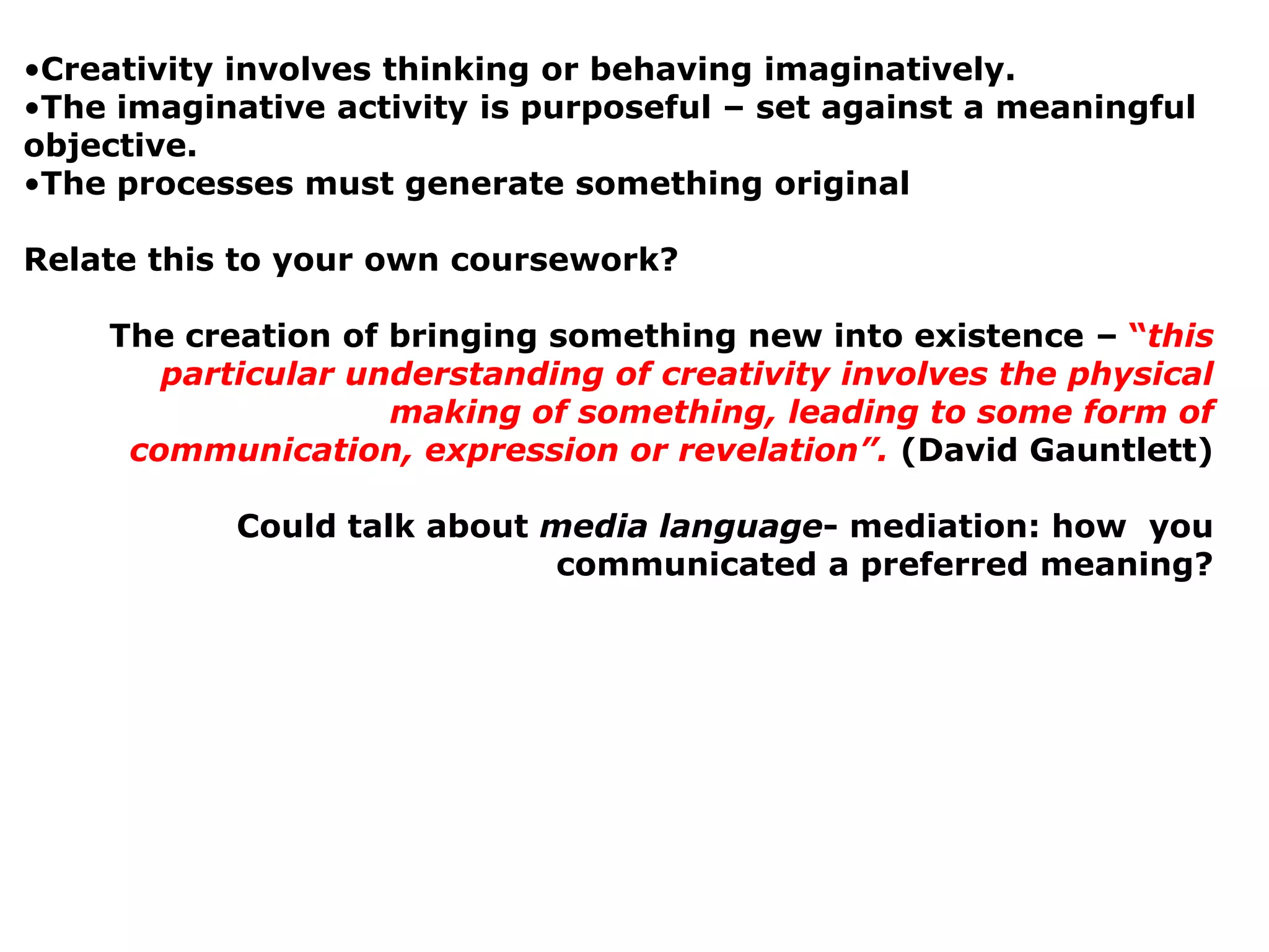 •Creativity involves thinking or behaving imaginatively.
•The imaginative activity is purposeful – set against a meaningful
objective.
•The processes must generate something original

Relate this to your own coursework?

    The creation of bringing something new into existence – “this
       particular understanding of creativity involves the physical
                    making of something, leading to some form of
     communication, expression or revelation”. (David Gauntlett)

           Could talk about media language- mediation: how you
                            communicated a preferred meaning?
 