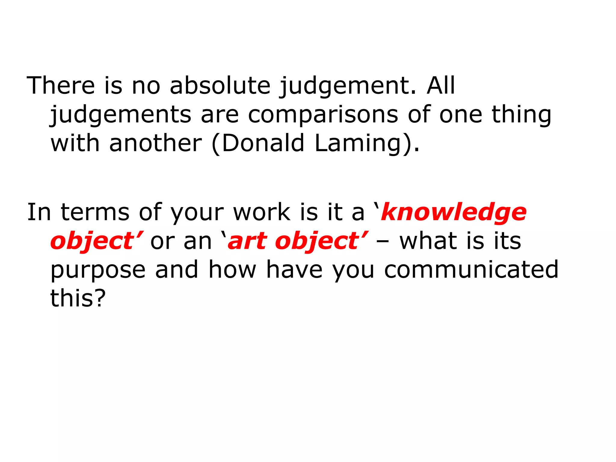 There is no absolute judgement. All
  judgements are comparisons of one thing
  with another (Donald Laming).

In terms of your work is it a ‘knowledge
  object’ or an ‘art object’ – what is its
  purpose and how have you communicated
  this?
 