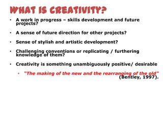 What is creativity?
•   A work in progress – skills development and future
    projects?

•   A sense of future direction for other projects?

•   Sense of stylish and artistic development?

•   Challenging conventions or replicating / furthering
    knowledge of them?

•   Creativity is something unambiguously positive/ desirable

    •   “The making of the new and the rearranging of the old”
                                             (Bentley, 1997).
 
