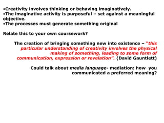 •Creativity involves thinking or behaving imaginatively.
•The imaginative activity is purposeful – set against a meaningful
objective.
•The processes must generate something original

Relate this to your own coursework?

    The creation of bringing something new into existence – “this
       particular understanding of creativity involves the physical
                    making of something, leading to some form of
     communication, expression or revelation”. (David Gauntlett)

           Could talk about media language- mediation: how you
                            communicated a preferred meaning?
 