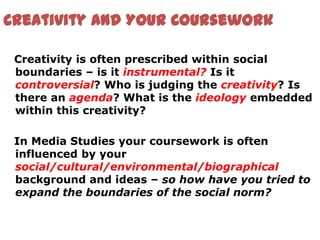 Creativity and Your Coursework

 Creativity is often prescribed within social
 boundaries – is it instrumental? Is it
 controversial? Who is judging the creativity? Is
 there an agenda? What is the ideology embedded
 within this creativity?

 In Media Studies your coursework is often
 influenced by your
 social/cultural/environmental/biographical
 background and ideas – so how have you tried to
 expand the boundaries of the social norm?
 