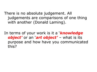 There is no absolute judgement. All
  judgements are comparisons of one thing
  with another (Donald Laming).

In terms of your work is it a ‘knowledge
  object’ or an ‘art object’ – what is its
  purpose and how have you communicated
  this?
 