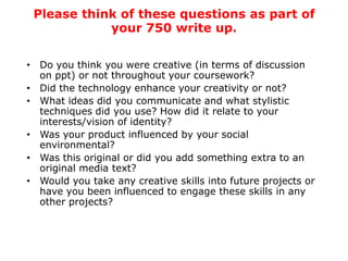 Please think of these questions as part of
            your 750 write up.

• Do you think you were creative (in terms of discussion
  on ppt) or not throughout your coursework?
• Did the technology enhance your creativity or not?
• What ideas did you communicate and what stylistic
  techniques did you use? How did it relate to your
  interests/vision of identity?
• Was your product influenced by your social
  environmental?
• Was this original or did you add something extra to an
  original media text?
• Would you take any creative skills into future projects or
  have you been influenced to engage these skills in any
  other projects?
 