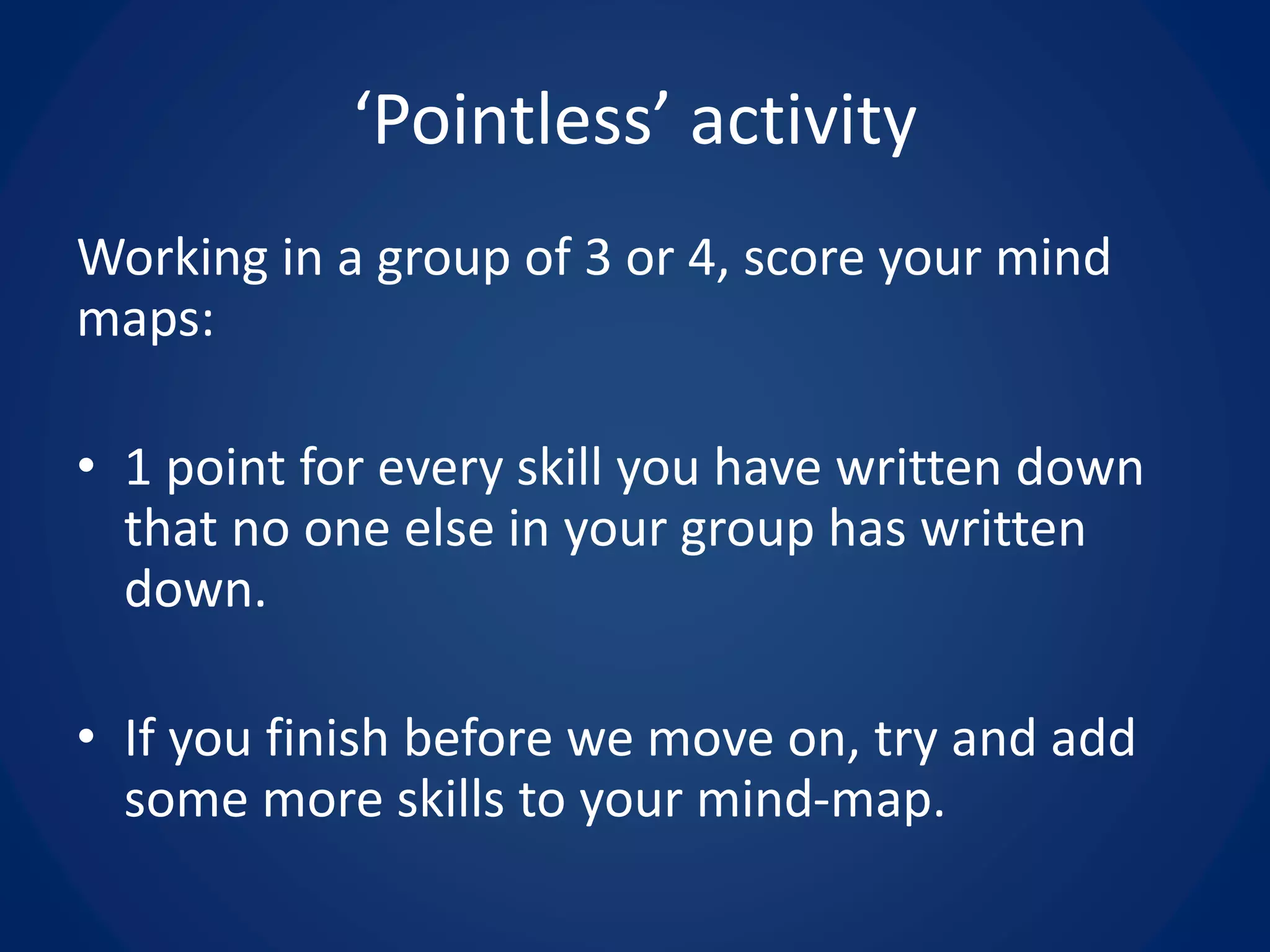 Working in a group of 3 or 4, score your mind
maps:
• 1 point for every skill you have written down
that no one else in your group has written
down.
• If you finish before we move on, try and add
some more skills to your mind-map.
‘Pointless’ activity
 