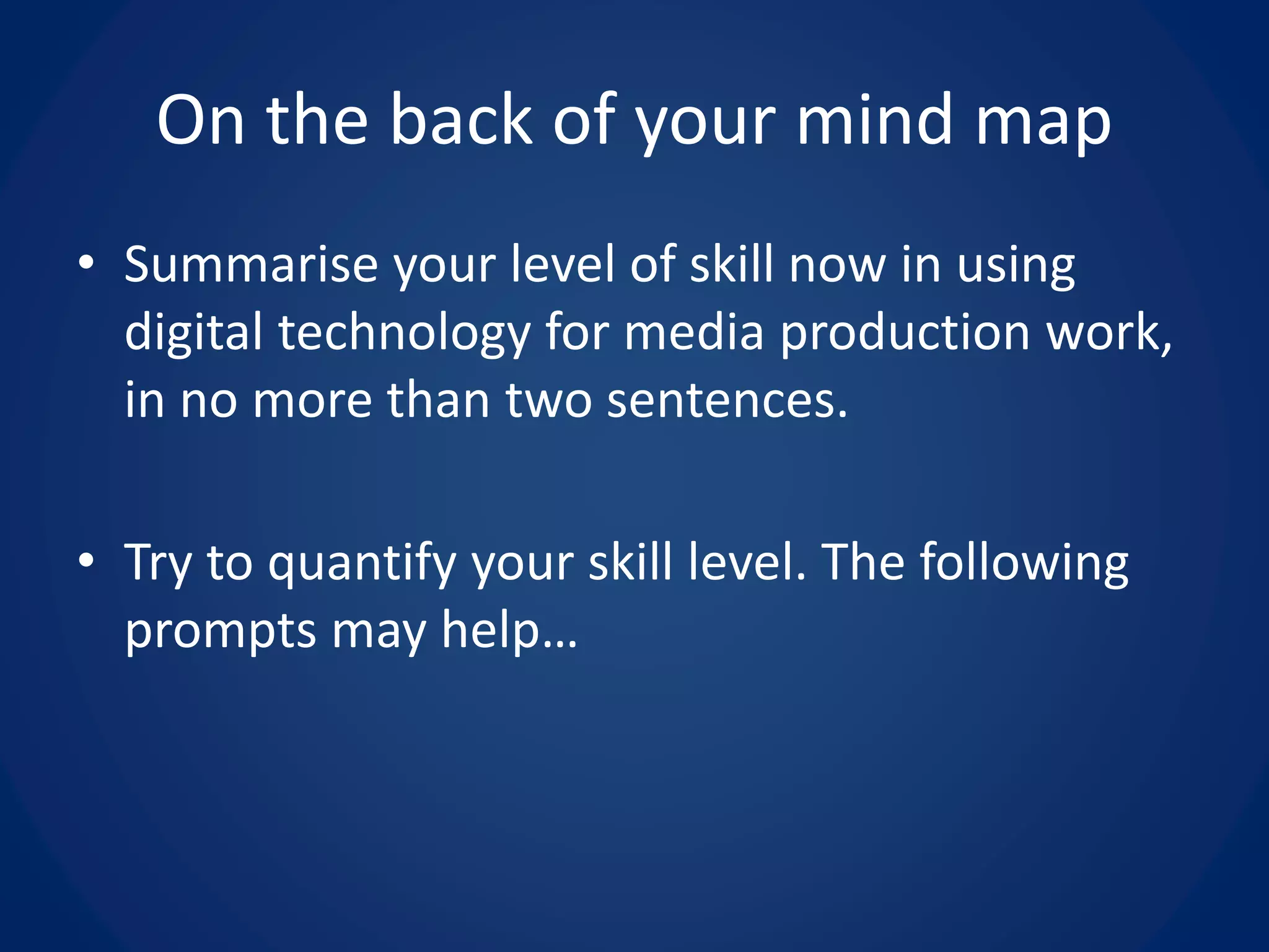On the back of your mind map
• Summarise your level of skill now in using
digital technology for media production work,
in no more than two sentences.
• Try to quantify your skill level. The following
prompts may help…
 