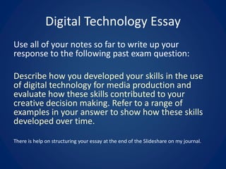 Digital Technology Essay
Use all of your notes so far to write up your
response to the following past exam question:
Describe how you developed your skills in the use
of digital technology for media production and
evaluate how these skills contributed to your
creative decision making. Refer to a range of
examples in your answer to show how these skills
developed over time.
There is help on structuring your essay at the end of the Slideshare on my journal.
 