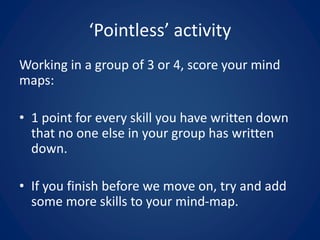 Working in a group of 3 or 4, score your mind
maps:
• 1 point for every skill you have written down
that no one else in your group has written
down.
• If you finish before we move on, try and add
some more skills to your mind-map.
‘Pointless’ activity
 