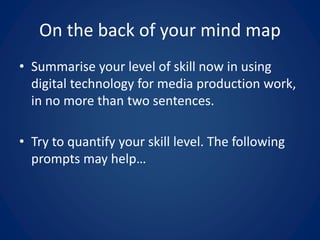 On the back of your mind map
• Summarise your level of skill now in using
digital technology for media production work,
in no more than two sentences.
• Try to quantify your skill level. The following
prompts may help…
 