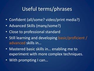 Useful terms/phrases
• Confident (all/some? video/print media?)
• Advanced Skills (many/some?)
• Close to professional standard
• Still learning and developing basic/proficient /
advanced skills in…
• Mastered basic skills in… enabling me to
experiment with more complex techniques.
• With prompting I can…
 