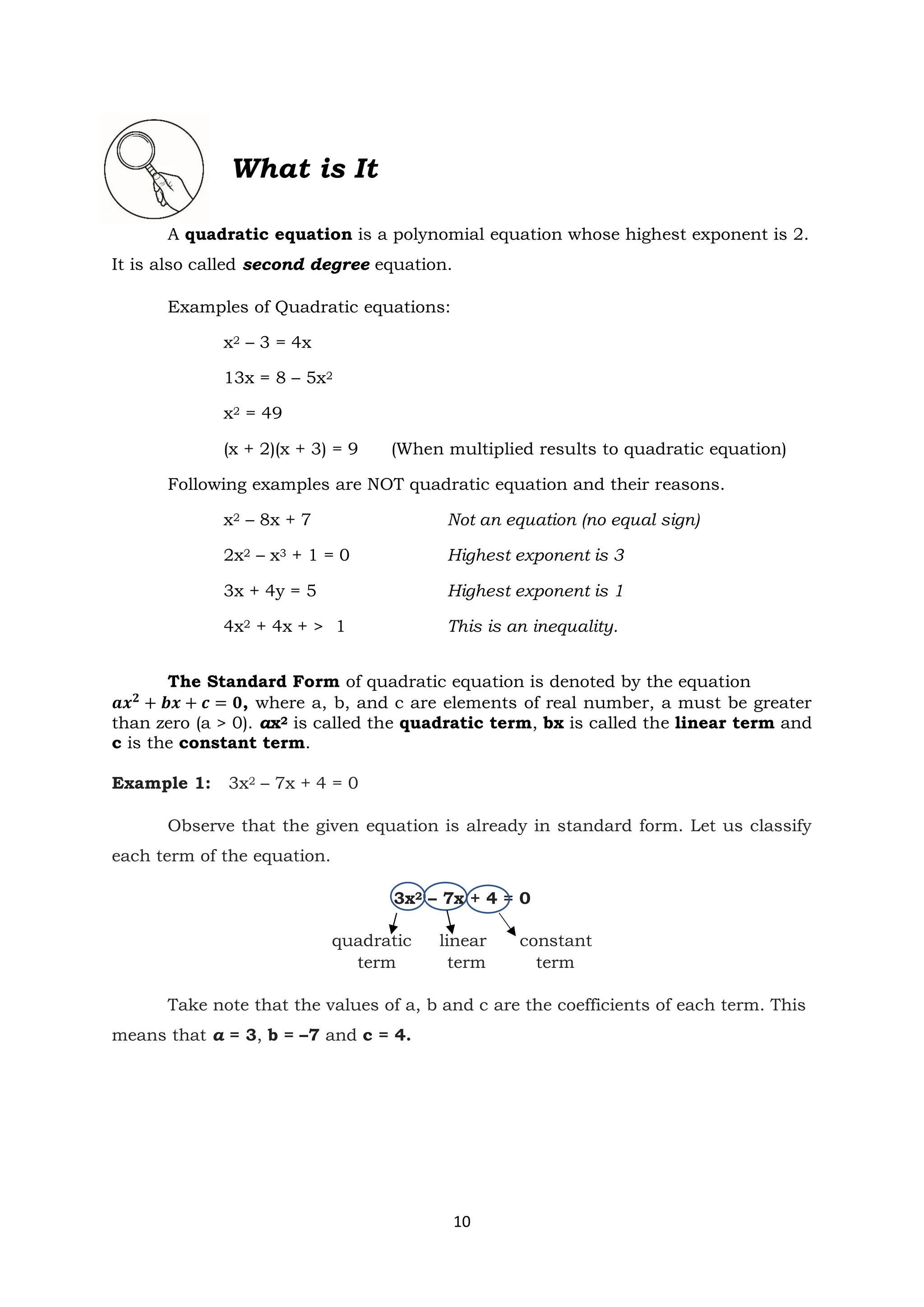 10
What is It
A quadratic equation is a polynomial equation whose highest exponent is 2.
It is also called second degree equation.
Examples of Quadratic equations:
x2 – 3 = 4x
13x = 8 – 5x2
x2 = 49
(x + 2)(x + 3) = 9 (When multiplied results to quadratic equation)
Following examples are NOT quadratic equation and their reasons.
x2 – 8x + 7 Not an equation (no equal sign)
2x2 – x3 + 1 = 0 Highest exponent is 3
3x + 4y = 5 Highest exponent is 1
4x2 + 4x + > 1 This is an inequality.
The Standard Form of quadratic equation is denoted by the equation
𝒂𝒙𝟐
+ 𝒃𝒙 + 𝒄 = 𝟎, where a, b, and c are elements of real number, a must be greater
than zero (a > 0). ax2 is called the quadratic term, bx is called the linear term and
c is the constant term.
Example 1: 3x2 – 7x + 4 = 0
Observe that the given equation is already in standard form. Let us classify
each term of the equation.
3x2 – 7x + 4 = 0
quadratic linear constant
term term term
Take note that the values of a, b and c are the coefficients of each term. This
means that a = 3, b = –7 and c = 4.
 