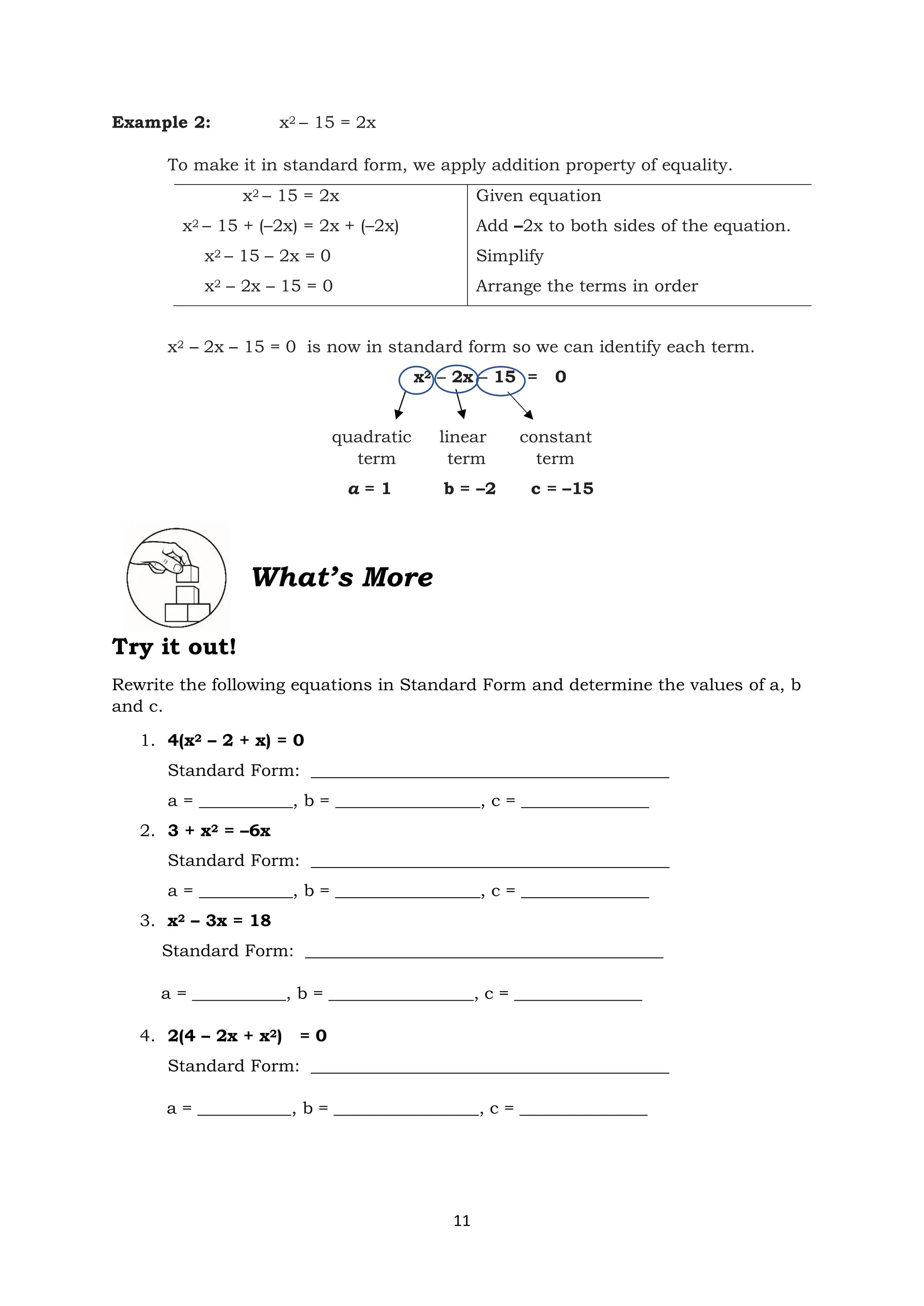 11
Example 2: x2 – 15 = 2x
To make it in standard form, we apply addition property of equality.
x2 – 15 = 2x
x2 – 15 + (–2x) = 2x + (–2x)
x2 – 15 – 2x = 0
x2 – 2x – 15 = 0
Given equation
Add –2x to both sides of the equation.
Simplify
Arrange the terms in order
x2 – 2x – 15 = 0 is now in standard form so we can identify each term.
x2 – 2x – 15 = 0
quadratic linear constant
term term term
a = 1 b = –2 c = –15
What’s More
Try it out!
Rewrite the following equations in Standard Form and determine the values of a, b
and c.
1. 4(x2 – 2 + x) = 0
Standard Form: __________________________________________
a = ___________, b = _________________, c = _______________
2. 3 + x2 = –6x
Standard Form: __________________________________________
a = ___________, b = _________________, c = _______________
3. x2 – 3x = 18
Standard Form: __________________________________________
a = ___________, b = _________________, c = _______________
4. 2(4 – 2x + x2) = 0
Standard Form: __________________________________________
a = ___________, b = _________________, c = _______________
 