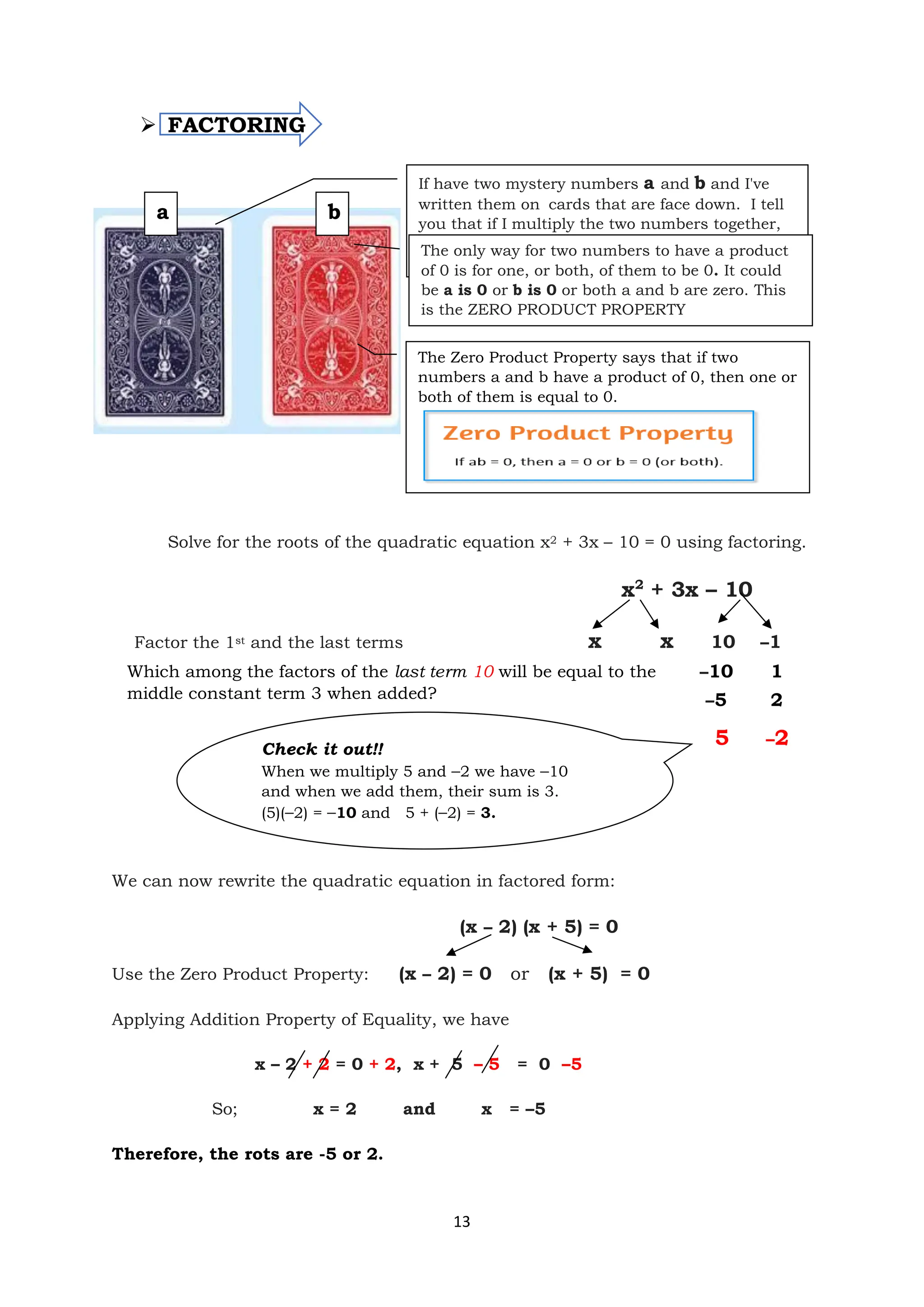 13
➢ FACTORING
Solve for the roots of the quadratic equation x2 + 3x – 10 = 0 using factoring.
x2
+ 3x – 10
Factor the 1st and the last terms x x 10 –1
We can now rewrite the quadratic equation in factored form:
(x – 2) (x + 5) = 0
Use the Zero Product Property: (x – 2) = 0 or (x + 5) = 0
Applying Addition Property of Equality, we have
x – 2 + 2 = 0 + 2, x + 5 – 5 = 0 –5
So; x = 2 and x = –5
Therefore, the rots are -5 or 2.
a b
If have two mystery numbers a and b and I've
written them on cards that are face down. I tell
you that if I multiply the two numbers together,
the answer I get is 0. What does this tell you
about the numbers I wrote down?
The only way for two numbers to have a product
of 0 is for one, or both, of them to be 0. It could
be a is 0 or b is 0 or both a and b are zero. This
is the ZERO PRODUCT PROPERTY
The Zero Product Property says that if two
numbers a and b have a product of 0, then one or
both of them is equal to 0.
–5 2
5 –2
–10 1
Which among the factors of the last term 10 will be equal to the
middle constant term 3 when added?
Check it out!!
When we multiply 5 and –2 we have –10
and when we add them, their sum is 3.
(5)(–2) = –10 and 5 + (–2) = 3.
 