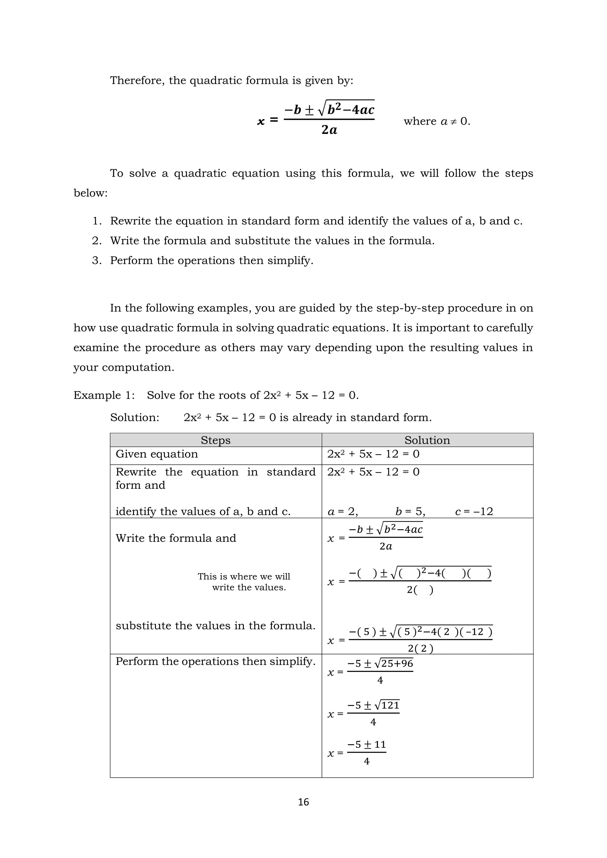 16
Therefore, the quadratic formula is given by:
x =
−𝒃 ± √𝒃𝟐−𝟒𝒂𝒄
𝟐𝒂
where a  0.
To solve a quadratic equation using this formula, we will follow the steps
below:
1. Rewrite the equation in standard form and identify the values of a, b and c.
2. Write the formula and substitute the values in the formula.
3. Perform the operations then simplify.
In the following examples, you are guided by the step-by-step procedure in on
how use quadratic formula in solving quadratic equations. It is important to carefully
examine the procedure as others may vary depending upon the resulting values in
your computation.
Example 1: Solve for the roots of 2x2 + 5x – 12 = 0.
Solution: 2x2 + 5x – 12 = 0 is already in standard form.
Steps Solution
Given equation 2x2 + 5x – 12 = 0
Rewrite the equation in standard
form and
identify the values of a, b and c.
2x2 + 5x – 12 = 0
a = 2, b = 5, c = –12
Write the formula and
This is where we will
write the values.
substitute the values in the formula.
x =
−𝑏 ± √𝑏2−4𝑎𝑐
2𝑎
x =
−( ) ± √( )2−4( )( )
2( )
x =
−( 5 ) ± √( 5 )2−4( 2 )( –12 )
2( 2 )
Perform the operations then simplify.
x =
−5 ± √25+96
4
x =
−5 ± √121
4
x =
−5 ± 11
4
 