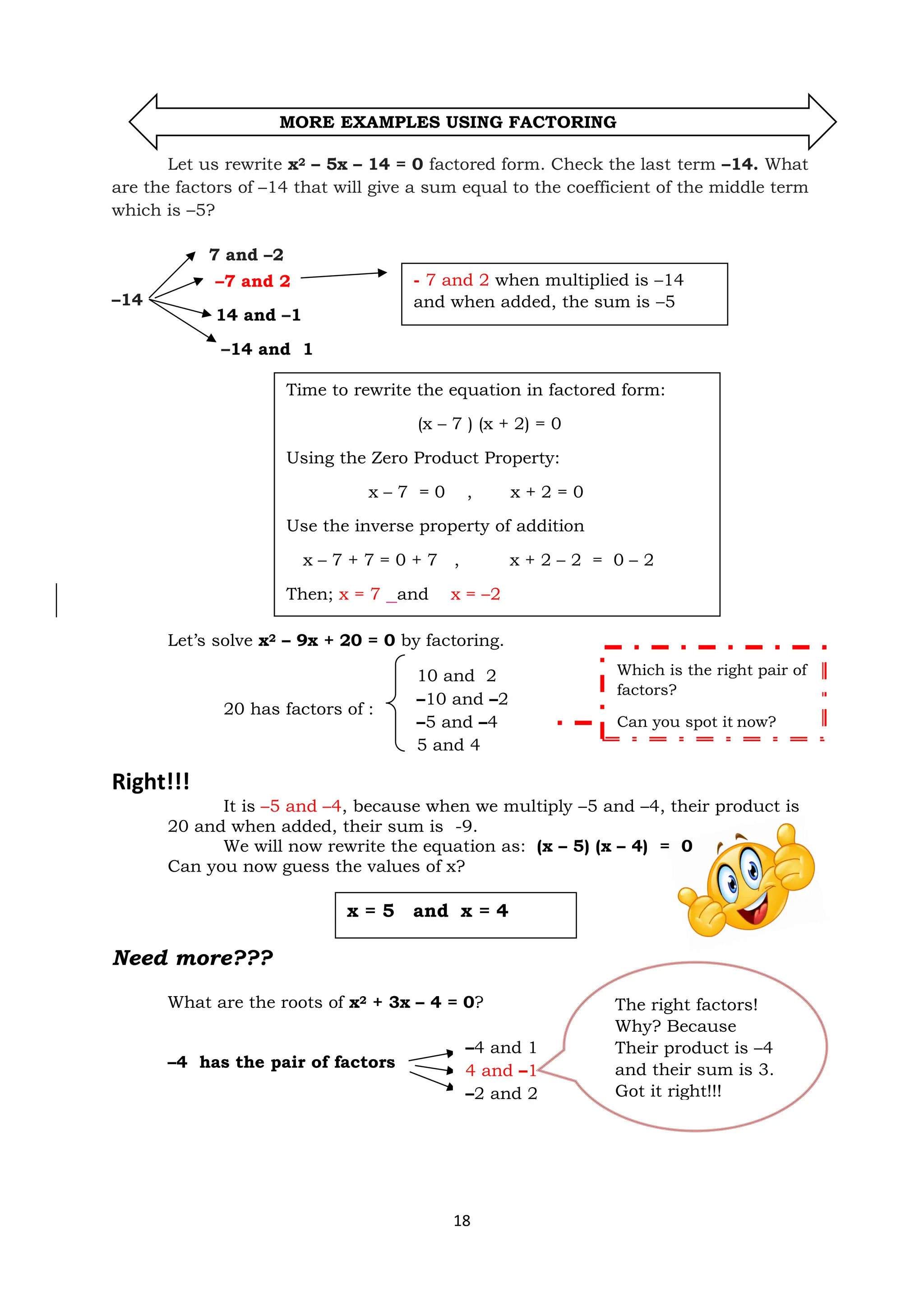 18
MORE EXAMPLES USING FACTORING
Let us rewrite x2 – 5x – 14 = 0 factored form. Check the last term –14. What
are the factors of –14 that will give a sum equal to the coefficient of the middle term
which is –5?
7 and –2
–14 14
Let’s solve x2 – 9x + 20 = 0 by factoring.
20 has factors of :
Right!!!
It is –5 and –4, because when we multiply –5 and –4, their product is
20 and when added, their sum is -9.
We will now rewrite the equation as: (x – 5) (x – 4) = 0
Can you now guess the values of x?
Need more???
What are the roots of x2 + 3x – 4 = 0?
–4 has the pair of factors
–4 and 1
4 and –1
–2 and 2
–7 and 2
14 and –1
–14 and 1
- 7 and 2 when multiplied is –14
and when added, the sum is –5
Time to rewrite the equation in factored form:
(x – 7 ) (x + 2) = 0
Using the Zero Product Property:
x – 7 = 0 , x + 2 = 0
Use the inverse property of addition
x – 7 + 7 = 0 + 7 , x + 2 – 2 = 0 – 2
Then; x = 7 and x = –2
Which is the right pair of
factors?
Can you spot it now?
x = 5 and x = 4
The right factors!
Why? Because
Their product is –4
and their sum is 3.
Got it right!!!
10 and 2
–10 and –2
–5 and –4
5 and 4
 